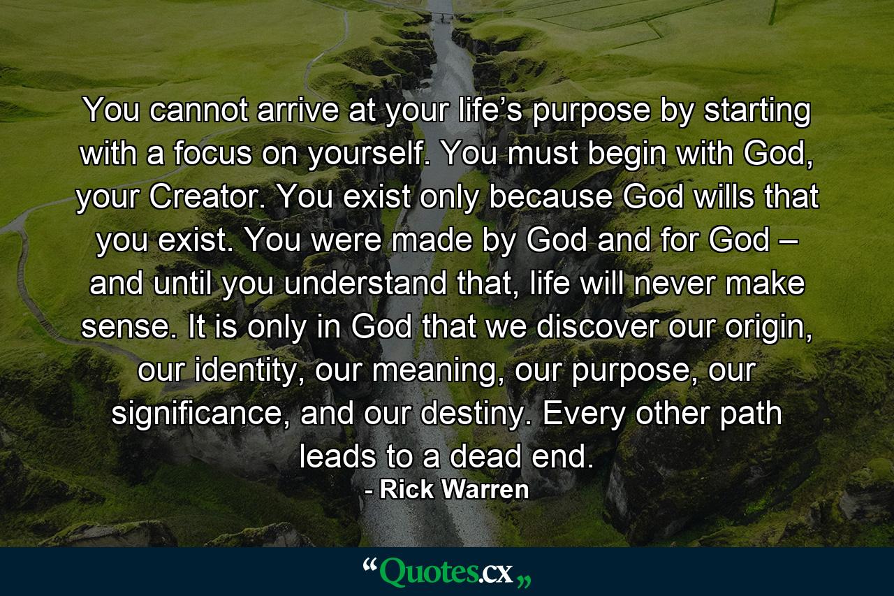 You cannot arrive at your life’s purpose by starting with a focus on yourself. You must begin with God, your Creator. You exist only because God wills that you exist. You were made by God and for God – and until you understand that, life will never make sense. It is only in God that we discover our origin, our identity, our meaning, our purpose, our significance, and our destiny. Every other path leads to a dead end. - Quote by Rick Warren