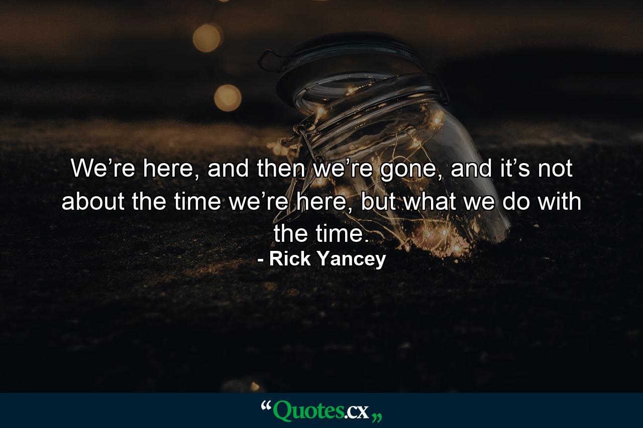 We’re here, and then we’re gone, and it’s not about the time we’re here, but what we do with the time. - Quote by Rick Yancey