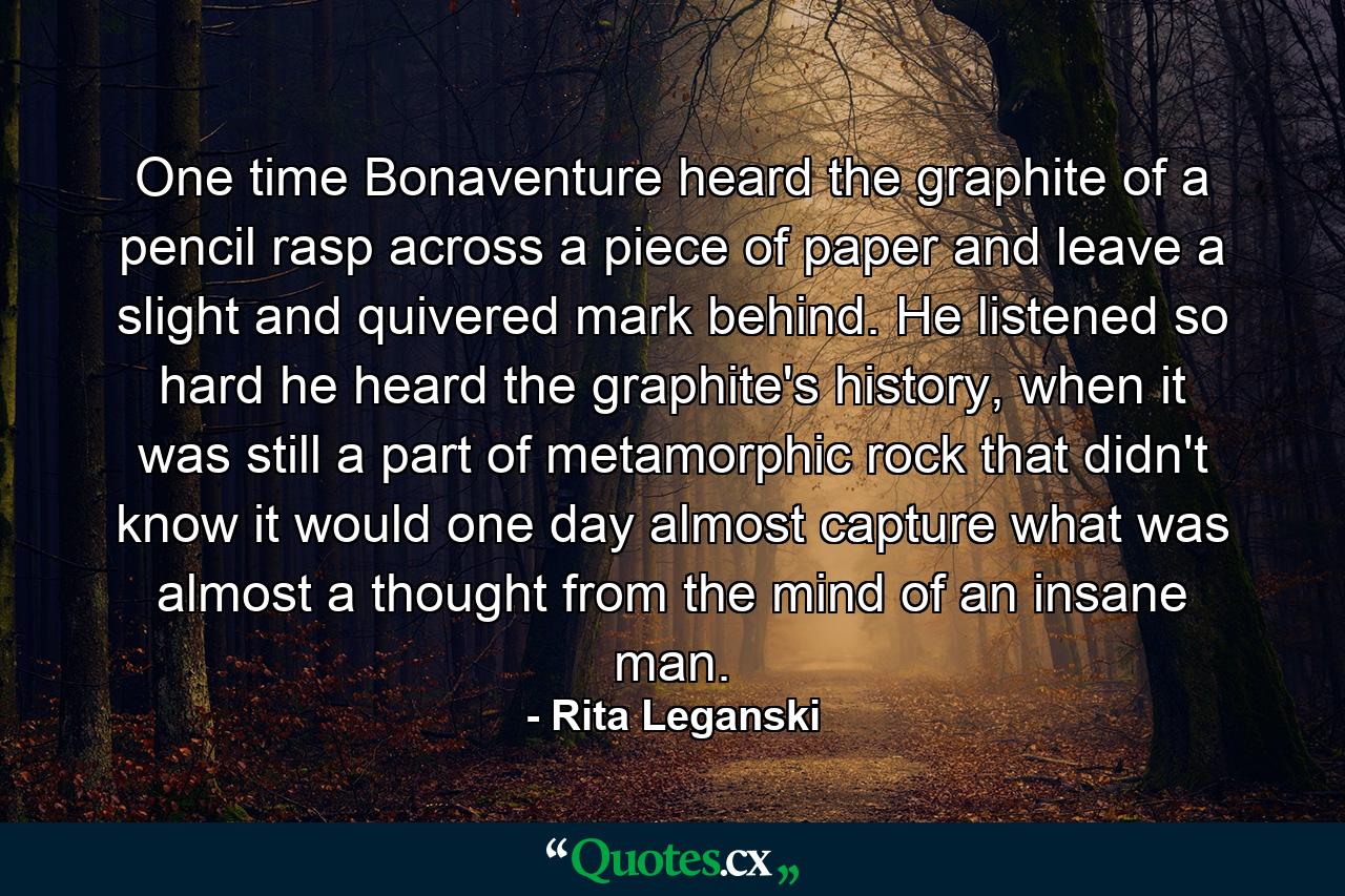 One time Bonaventure heard the graphite of a pencil rasp across a piece of paper and leave a slight and quivered mark behind. He listened so hard he heard the graphite's history, when it was still a part of metamorphic rock that didn't know it would one day almost capture what was almost a thought from the mind of an insane man. - Quote by Rita Leganski