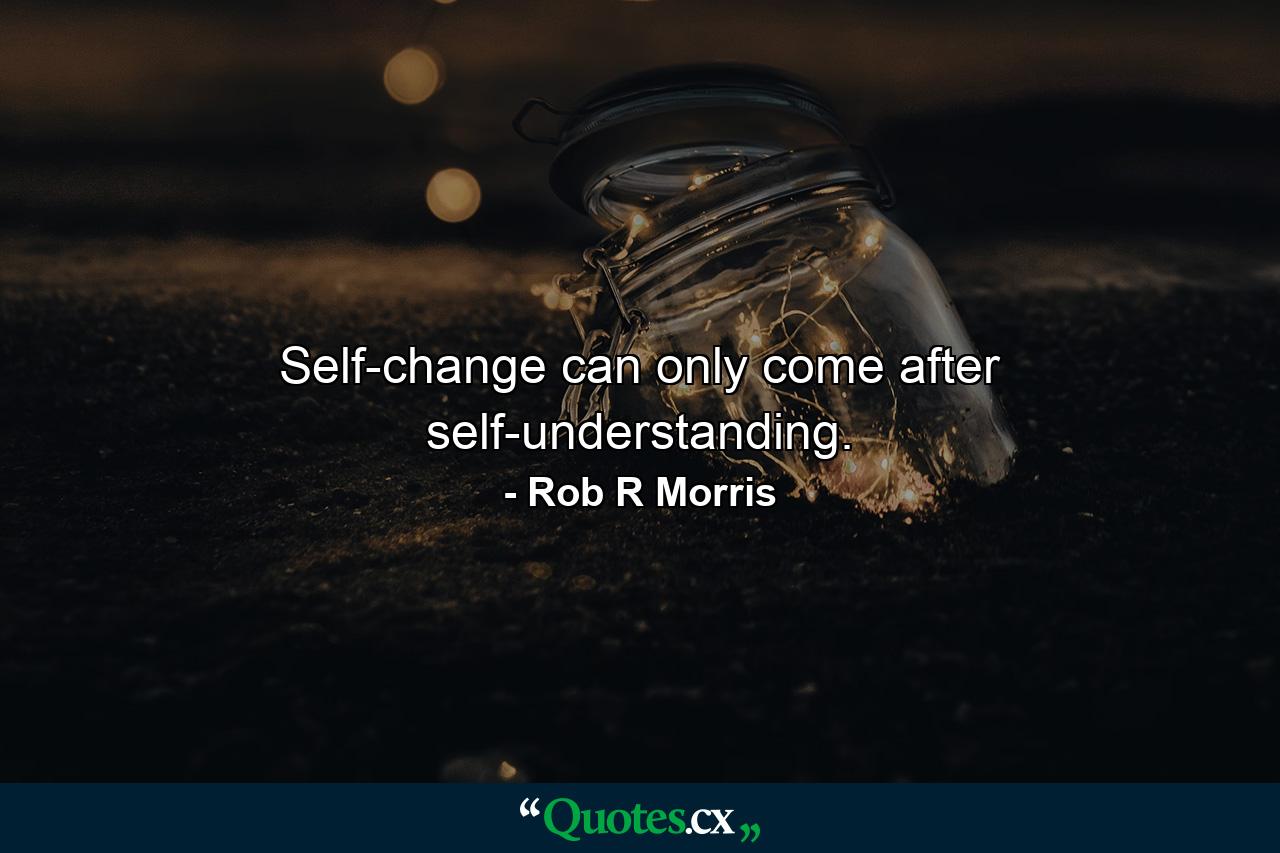 Self-change can only come after self-understanding. - Quote by Rob R Morris