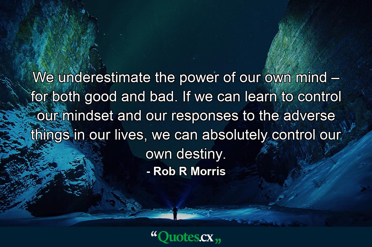 We underestimate the power of our own mind – for both good and bad. If we can learn to control our mindset and our responses to the adverse things in our lives, we can absolutely control our own destiny. - Quote by Rob R Morris