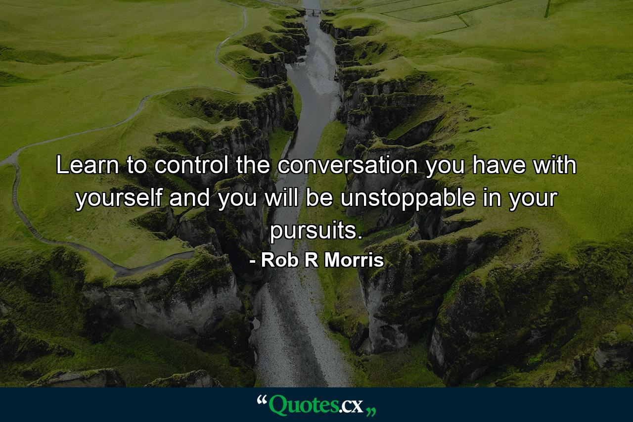 Learn to control the conversation you have with yourself and you will be unstoppable in your pursuits. - Quote by Rob R Morris