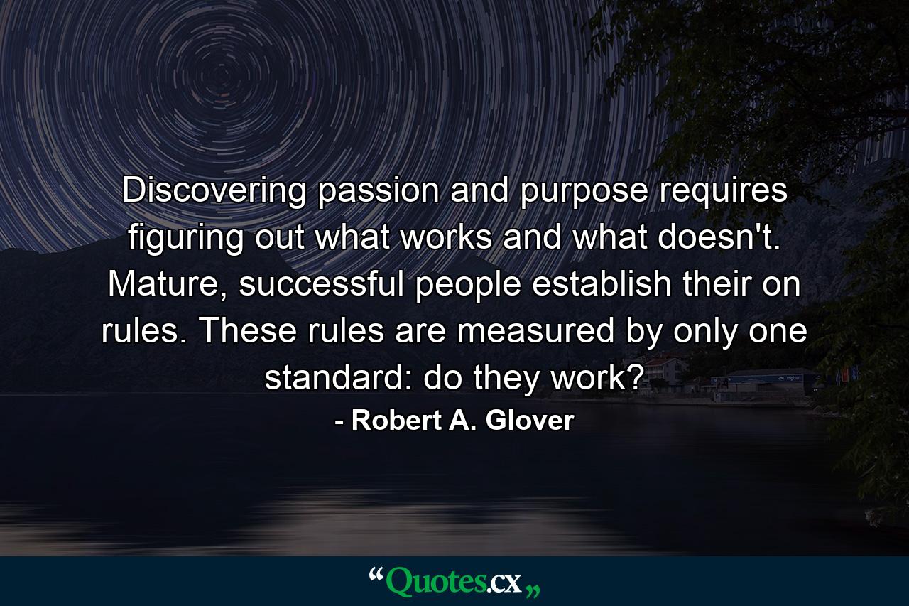 Discovering passion and purpose requires figuring out what works and what doesn't. Mature, successful people establish their on rules. These rules are measured by only one standard: do they work? - Quote by Robert A. Glover