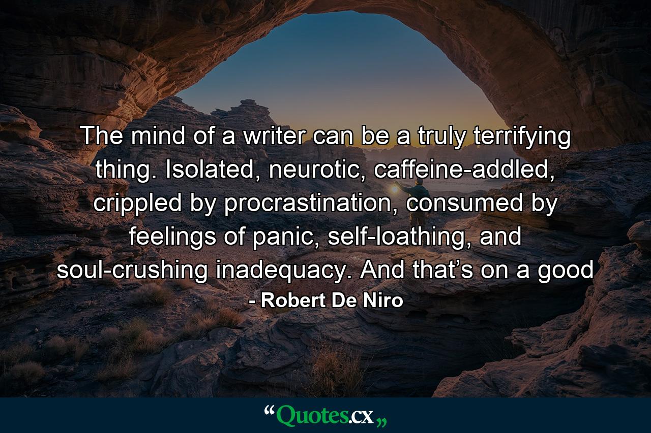 The mind of a writer can be a truly terrifying thing. Isolated, neurotic, caffeine-addled, crippled by procrastination, consumed by feelings of panic, self-loathing, and soul-crushing inadequacy. And that’s on a good - Quote by Robert De Niro