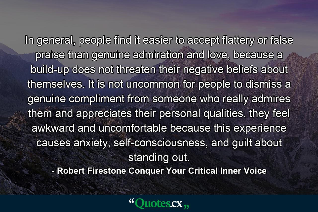 In general, people find it easier to accept flattery or false praise than genuine admiration and love, because a build-up does not threaten their negative beliefs about themselves. It is not uncommon for people to dismiss a genuine compliment from someone who really admires them and appreciates their personal qualities. they feel awkward and uncomfortable because this experience causes anxiety, self-consciousness, and guilt about standing out. - Quote by Robert Firestone Conquer Your Critical Inner Voice