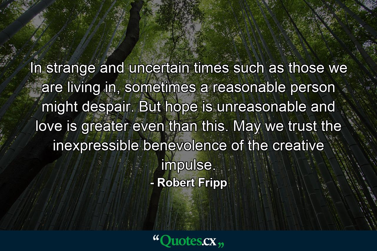 In strange and uncertain times such as those we are living in, sometimes a reasonable person might despair. But hope is unreasonable and love is greater even than this. May we trust the inexpressible benevolence of the creative impulse. - Quote by Robert Fripp