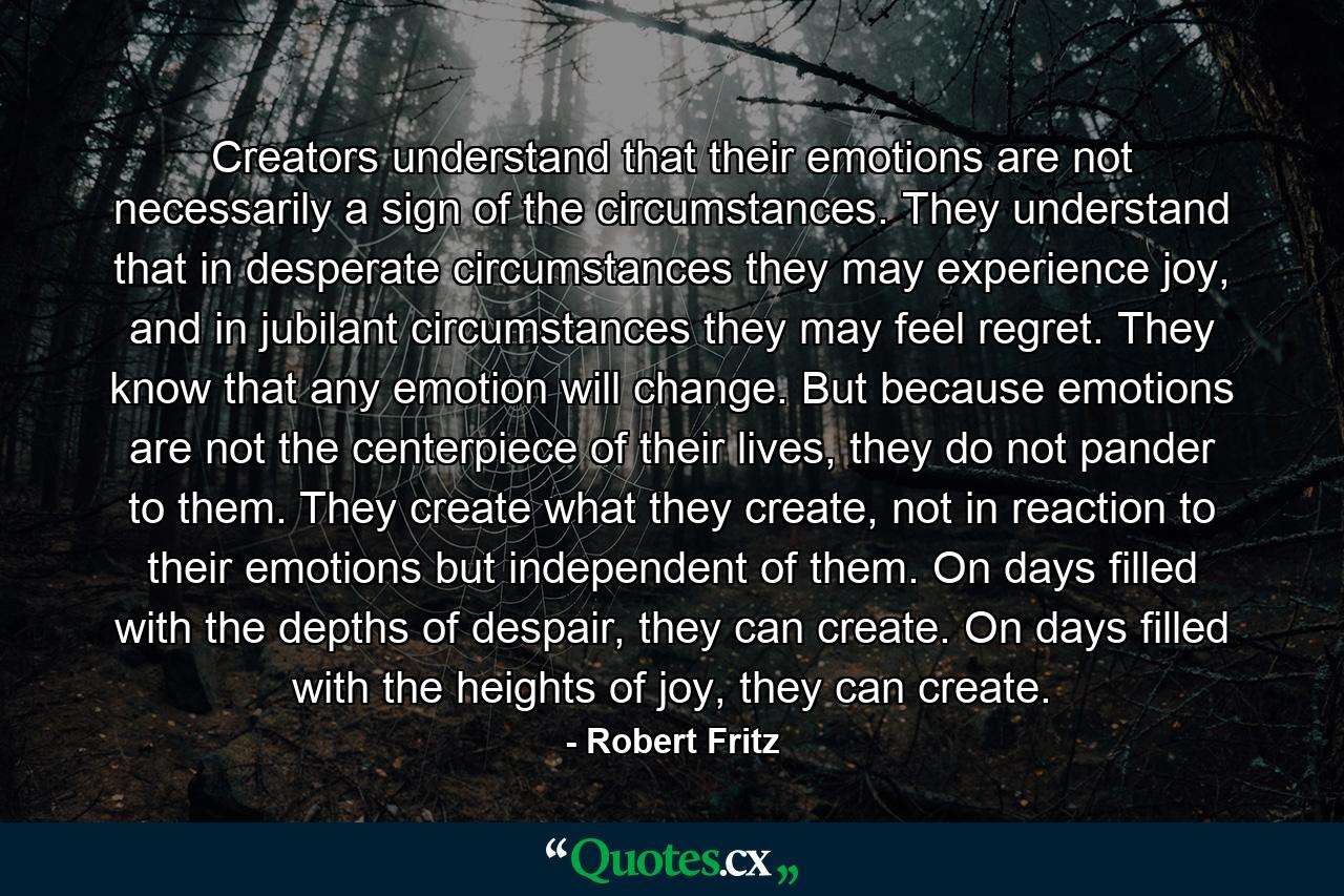 Creators understand that their emotions are not necessarily a sign of the circumstances. They understand that in desperate circumstances they may experience joy, and in jubilant circumstances they may feel regret. They know that any emotion will change. But because emotions are not the centerpiece of their lives, they do not pander to them. They create what they create, not in reaction to their emotions but independent of them. On days filled with the depths of despair, they can create. On days filled with the heights of joy, they can create. - Quote by Robert Fritz