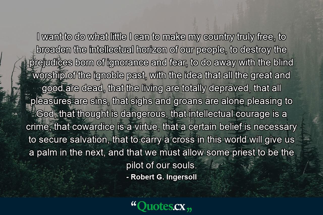 I want to do what little I can to make my country truly free, to broaden the intellectual horizon of our people, to destroy the prejudices born of ignorance and fear, to do away with the blind worship of the ignoble past, with the idea that all the great and good are dead, that the living are totally depraved, that all pleasures are sins, that sighs and groans are alone pleasing to God, that thought is dangerous, that intellectual courage is a crime, that cowardice is a virtue, that a certain belief is necessary to secure salvation, that to carry a cross in this world will give us a palm in the next, and that we must allow some priest to be the pilot of our souls. - Quote by Robert G. Ingersoll