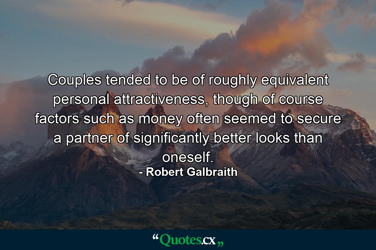 Couples tended to be of roughly equivalent personal attractiveness, though of course factors such as money often seemed to secure a partner of significantly better looks than oneself. - Quote by Robert Galbraith