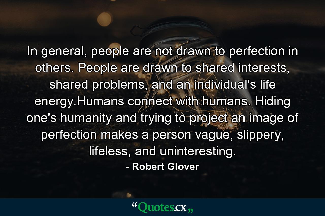 In general, people are not drawn to perfection in others. People are drawn to shared interests, shared problems, and an individual's life energy.Humans connect with humans. Hiding one's humanity and trying to project an image of perfection makes a person vague, slippery, lifeless, and uninteresting. - Quote by Robert Glover