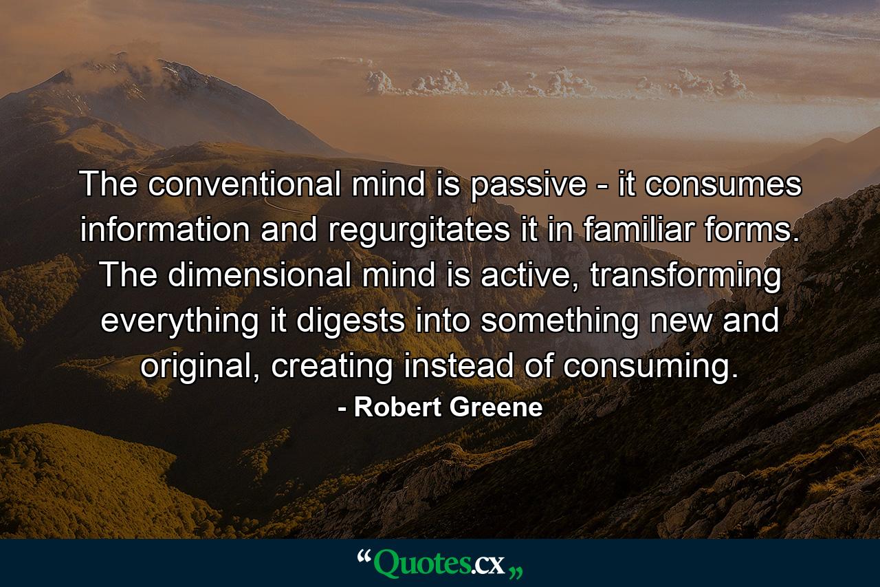 The conventional mind is passive - it consumes information and regurgitates it in familiar forms. The dimensional mind is active, transforming everything it digests into something new and original, creating instead of consuming. - Quote by Robert Greene