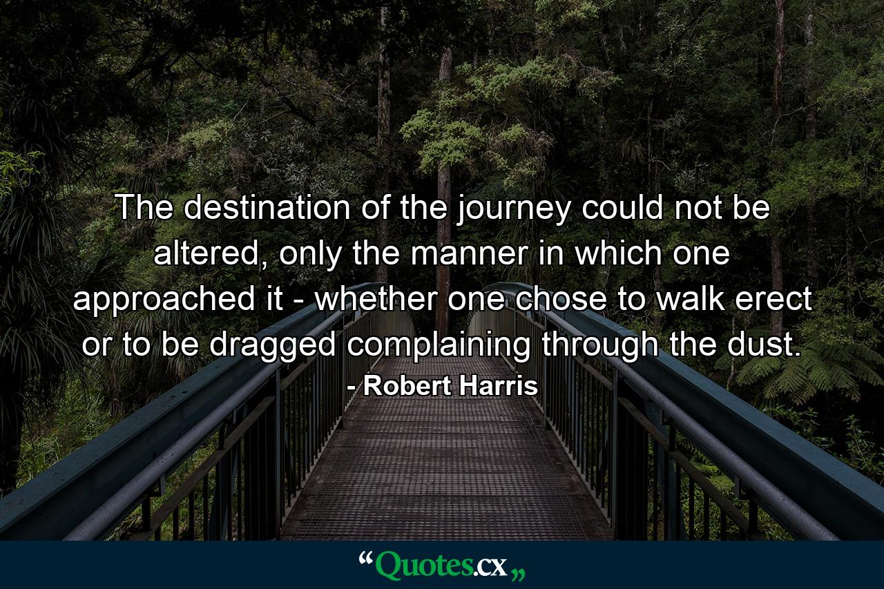 The destination of the journey could not be altered, only the manner in which one approached it - whether one chose to walk erect or to be dragged complaining through the dust. - Quote by Robert Harris