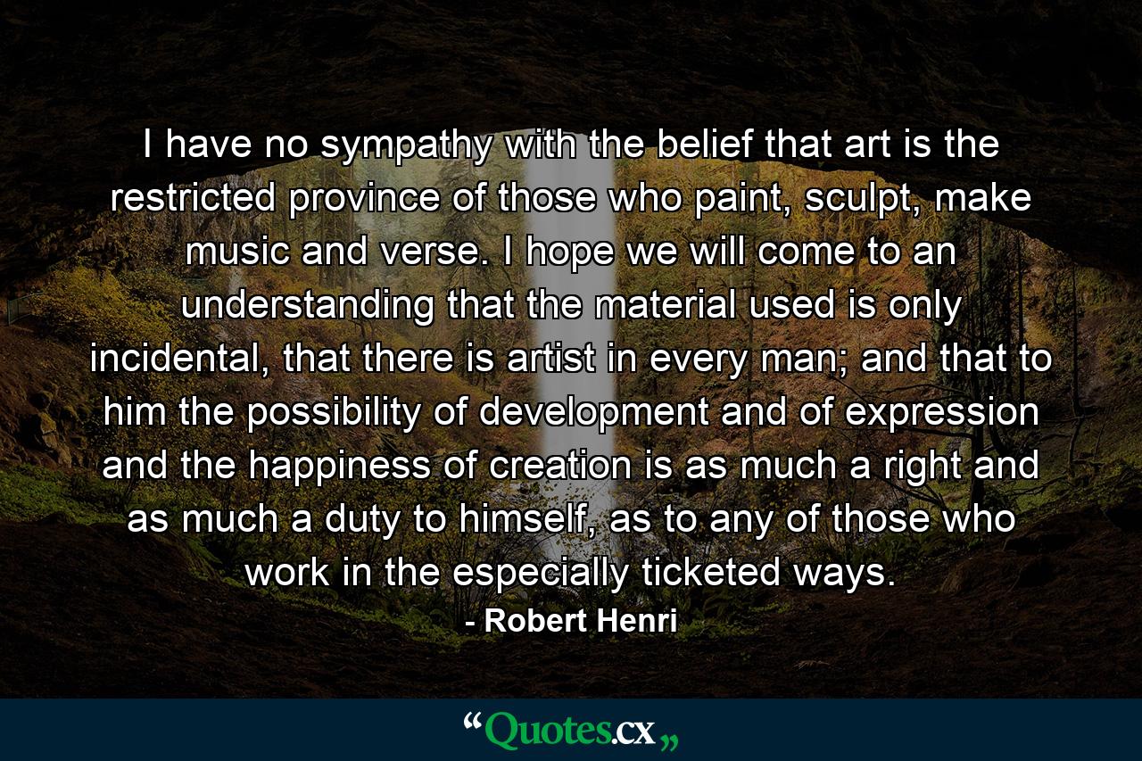 I have no sympathy with the belief that art is the restricted province of those who paint, sculpt, make music and verse. I hope we will come to an understanding that the material used is only incidental, that there is artist in every man; and that to him the possibility of development and of expression and the happiness of creation is as much a right and as much a duty to himself, as to any of those who work in the especially ticketed ways. - Quote by Robert Henri