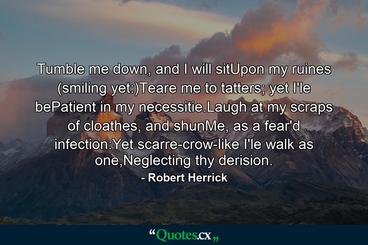 Tumble me down, and I will sitUpon my ruines (smiling yet:)Teare me to tatters; yet I'le bePatient in my necessitie.Laugh at my scraps of cloathes, and shunMe, as a fear'd infection:Yet scarre-crow-like I'le walk as one,Neglecting thy derision. - Quote by Robert Herrick