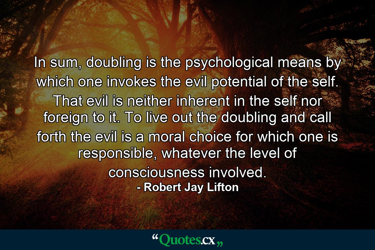 In sum, doubling is the psychological means by which one invokes the evil potential of the self. That evil is neither inherent in the self nor foreign to it. To live out the doubling and call forth the evil is a moral choice for which one is responsible, whatever the level of consciousness involved. - Quote by Robert Jay Lifton