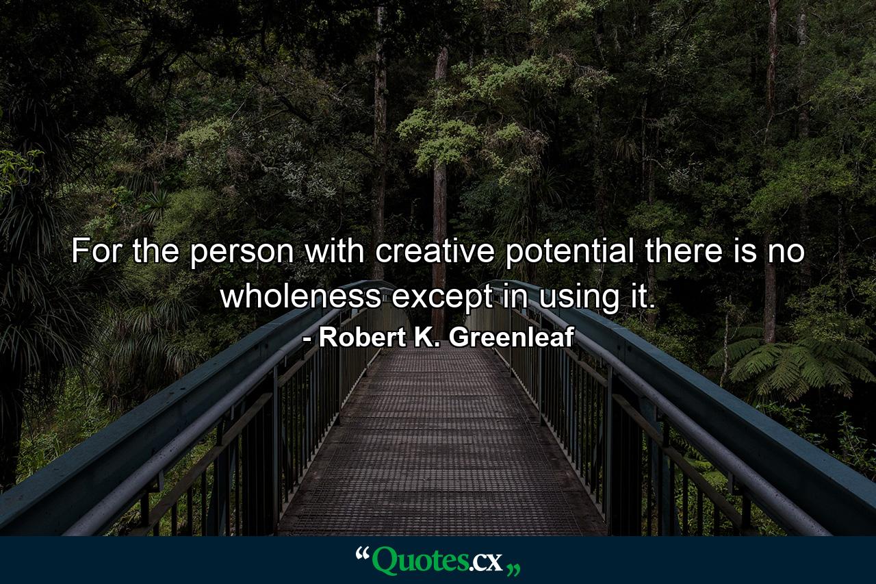 For the person with creative potential there is no wholeness except in using it. - Quote by Robert K. Greenleaf