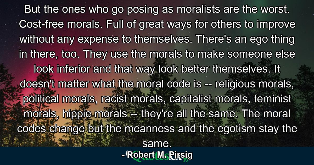 But the ones who go posing as moralists are the worst. Cost-free morals. Full of great ways for others to improve without any expense to themselves. There's an ego thing in there, too. They use the morals to make someone else look inferior and that way look better themselves. It doesn't matter what the moral code is -- religious morals, political morals, racist morals, capitalist morals, feminist morals, hippie morals -- they're all the same. The moral codes change but the meanness and the egotism stay the same. - Quote by Robert M. Pirsig