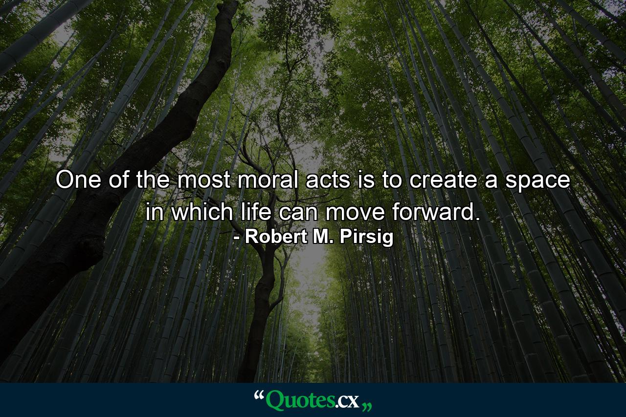 One of the most moral acts is to create a space in which life can move forward. - Quote by Robert M. Pirsig