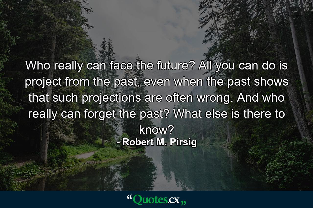 Who really can face the future? All you can do is project from the past, even when the past shows that such projections are often wrong. And who really can forget the past? What else is there to know? - Quote by Robert M. Pirsig