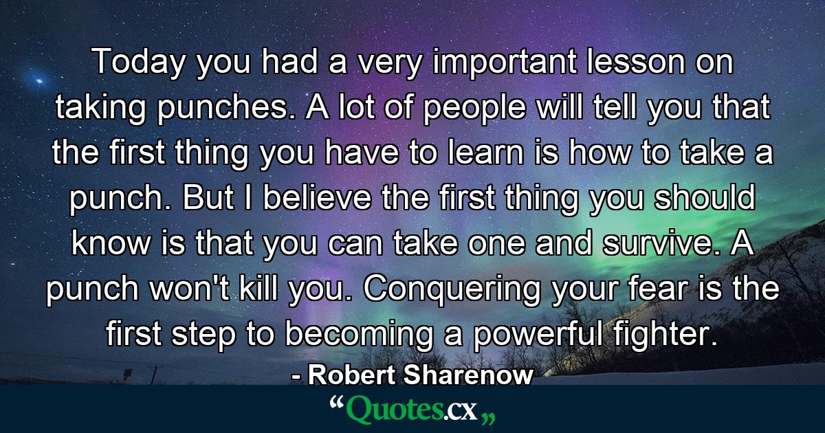 Today you had a very important lesson on taking punches. A lot of people will tell you that the first thing you have to learn is how to take a punch. But I believe the first thing you should know is that you can take one and survive. A punch won't kill you. Conquering your fear is the first step to becoming a powerful fighter. - Quote by Robert Sharenow