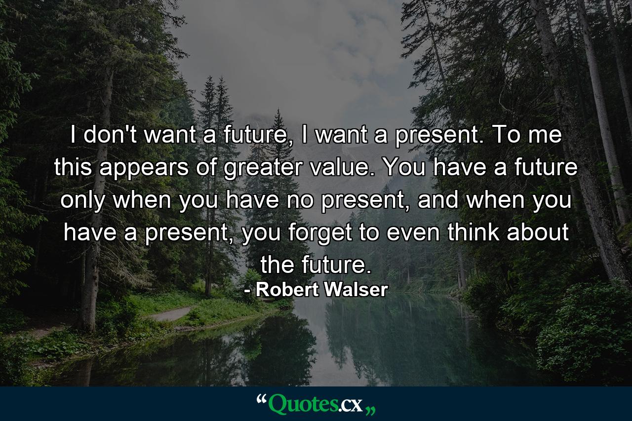 I don't want a future, I want a present. To me this appears of greater value. You have a future only when you have no present, and when you have a present, you forget to even think about the future. - Quote by Robert Walser