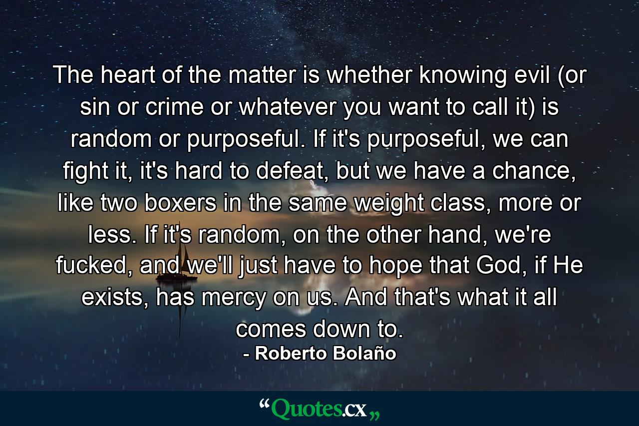 The heart of the matter is whether knowing evil (or sin or crime or whatever you want to call it) is random or purposeful. If it's purposeful, we can fight it, it's hard to defeat, but we have a chance, like two boxers in the same weight class, more or less. If it's random, on the other hand, we're fucked, and we'll just have to hope that God, if He exists, has mercy on us. And that's what it all comes down to. - Quote by Roberto Bolaño