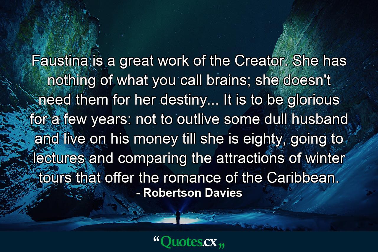 Faustina is a great work of the Creator. She has nothing of what you call brains; she doesn't need them for her destiny... It is to be glorious for a few years: not to outlive some dull husband and live on his money till she is eighty, going to lectures and comparing the attractions of winter tours that offer the romance of the Caribbean. - Quote by Robertson Davies
