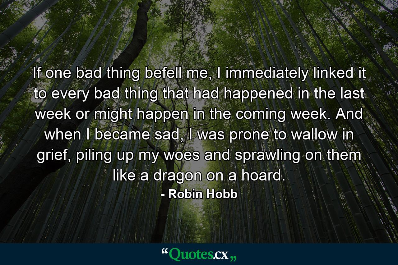 If one bad thing befell me, I immediately linked it to every bad thing that had happened in the last week or might happen in the coming week. And when I became sad, I was prone to wallow in grief, piling up my woes and sprawling on them like a dragon on a hoard. - Quote by Robin Hobb