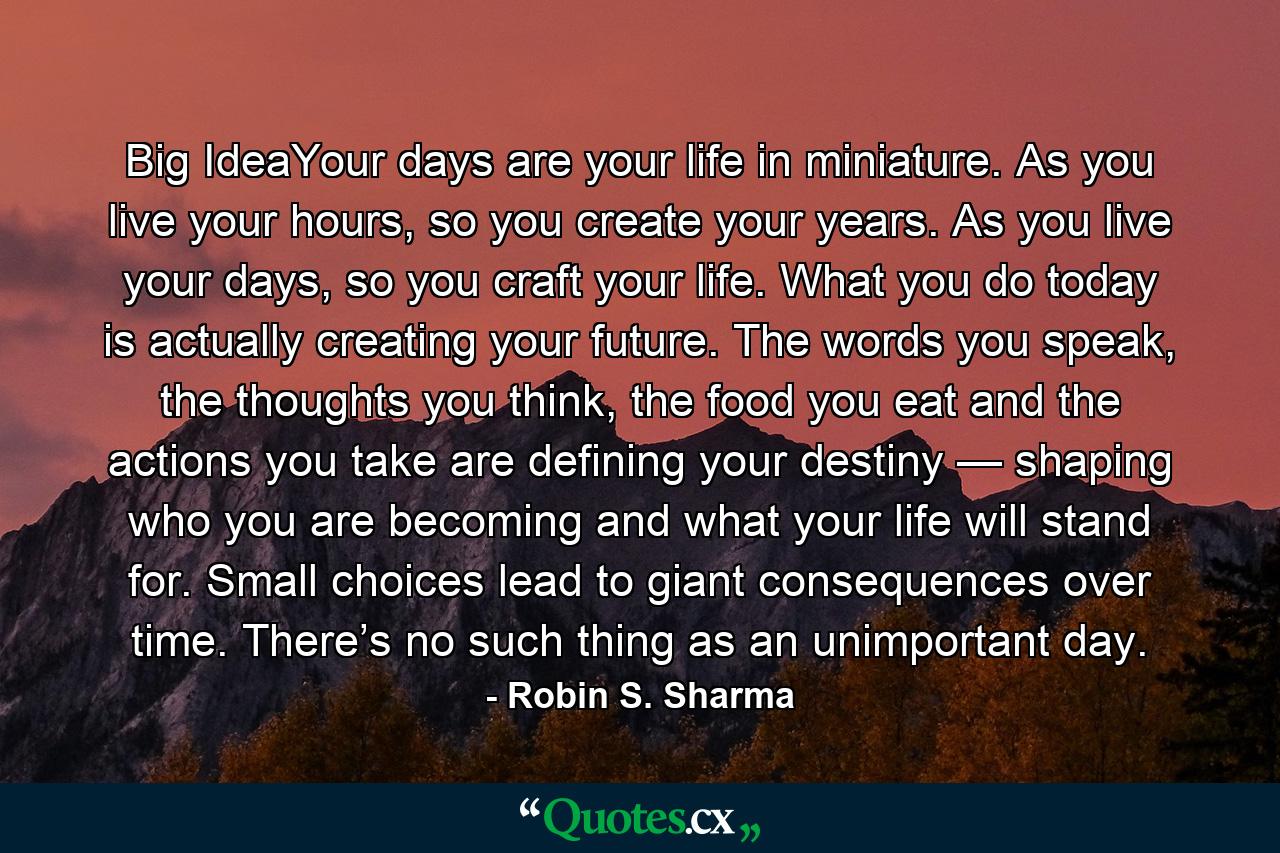 Big IdeaYour days are your life in miniature. As you live your hours, so you create your years. As you live your days, so you craft your life. What you do today is actually creating your future. The words you speak, the thoughts you think, the food you eat and the actions you take are defining your destiny — shaping who you are becoming and what your life will stand for. Small choices lead to giant consequences over time. There’s no such thing as an unimportant day. - Quote by Robin S. Sharma