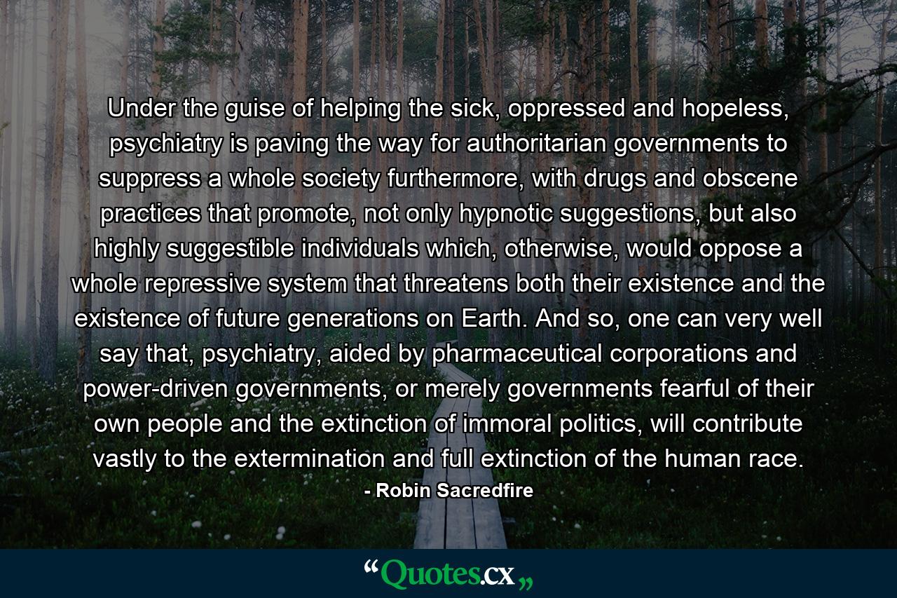 Under the guise of helping the sick, oppressed and hopeless, psychiatry is paving the way for authoritarian governments to suppress a whole society furthermore, with drugs and obscene practices that promote, not only hypnotic suggestions, but also highly suggestible individuals which, otherwise, would oppose a whole repressive system that threatens both their existence and the existence of future generations on Earth. And so, one can very well say that, psychiatry, aided by pharmaceutical corporations and power-driven governments, or merely governments fearful of their own people and the extinction of immoral politics, will contribute vastly to the extermination and full extinction of the human race. - Quote by Robin Sacredfire