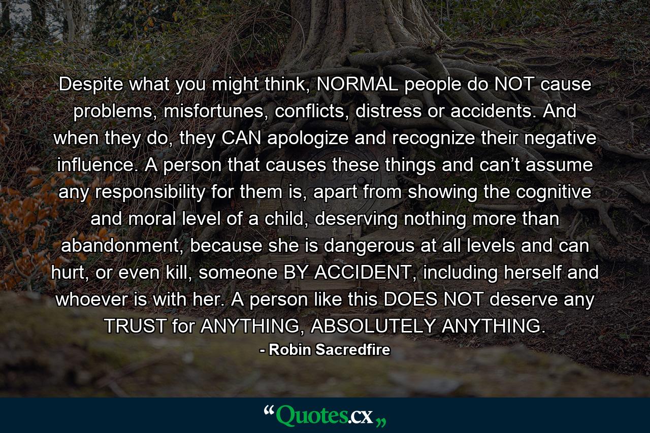 Despite what you might think, NORMAL people do NOT cause problems, misfortunes, conflicts, distress or accidents. And when they do, they CAN apologize and recognize their negative influence. A person that causes these things and can’t assume any responsibility for them is, apart from showing the cognitive and moral level of a child, deserving nothing more than abandonment, because she is dangerous at all levels and can hurt, or even kill, someone BY ACCIDENT, including herself and whoever is with her. A person like this DOES NOT deserve any TRUST for ANYTHING, ABSOLUTELY ANYTHING. - Quote by Robin Sacredfire