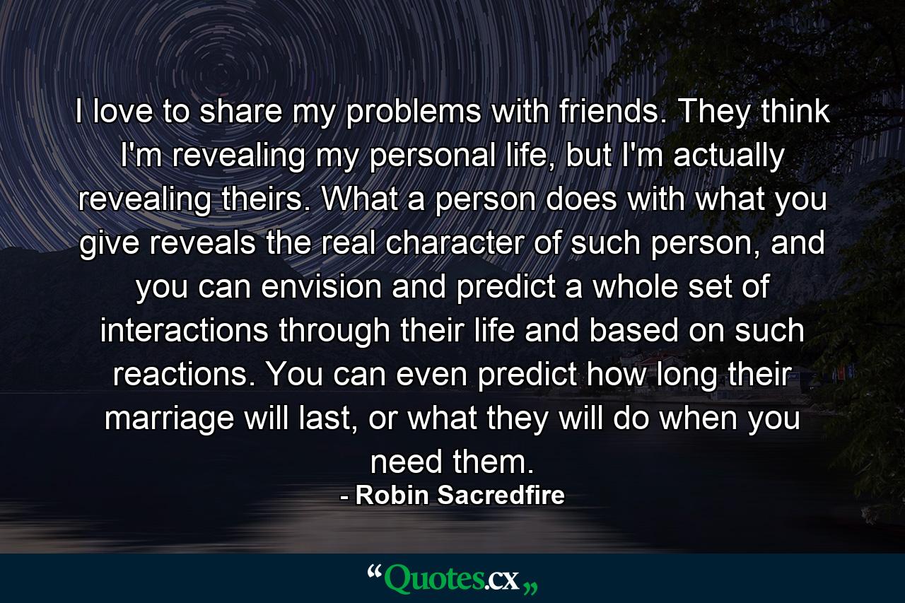 I love to share my problems with friends. They think I'm revealing my personal life, but I'm actually revealing theirs. What a person does with what you give reveals the real character of such person, and you can envision and predict a whole set of interactions through their life and based on such reactions. You can even predict how long their marriage will last, or what they will do when you need them. - Quote by Robin Sacredfire