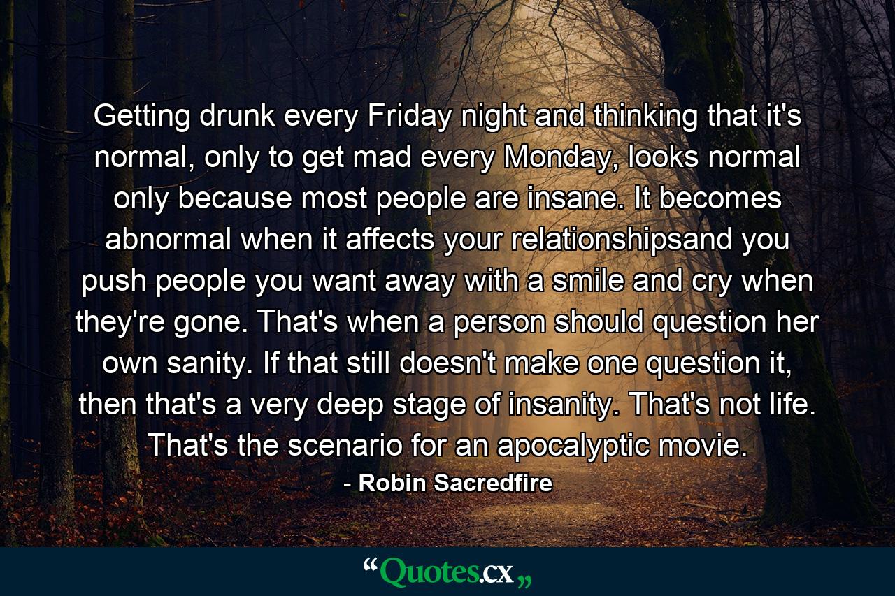 Getting drunk every Friday night and thinking that it's normal, only to get mad every Monday, looks normal only because most people are insane. It becomes abnormal when it affects your relationshipsand you push people you want away with a smile and cry when they're gone. That's when a person should question her own sanity. If that still doesn't make one question it, then that's a very deep stage of insanity. That's not life. That's the scenario for an apocalyptic movie. - Quote by Robin Sacredfire