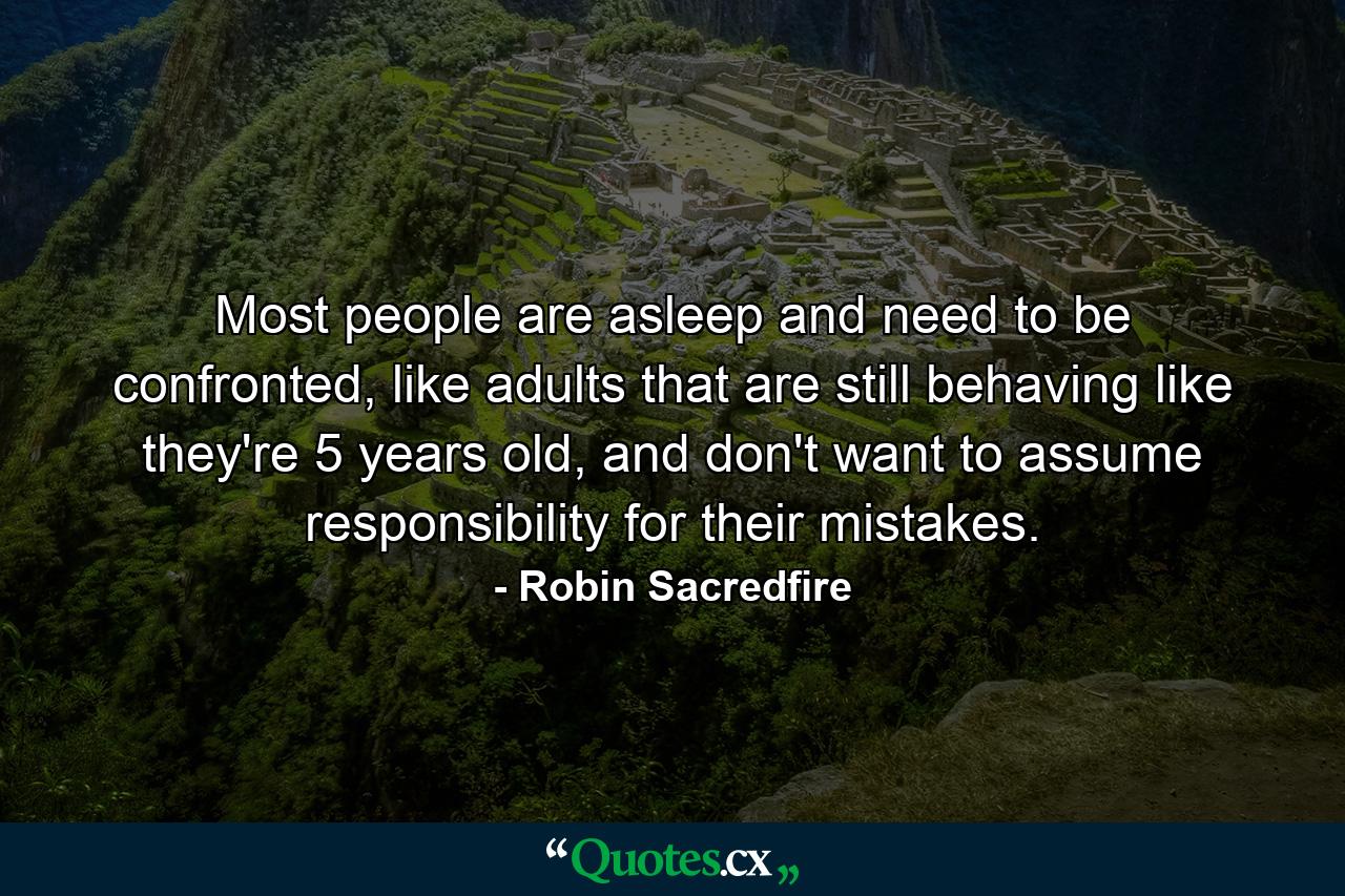 Most people are asleep and need to be confronted, like adults that are still behaving like they're 5 years old, and don't want to assume responsibility for their mistakes. - Quote by Robin Sacredfire