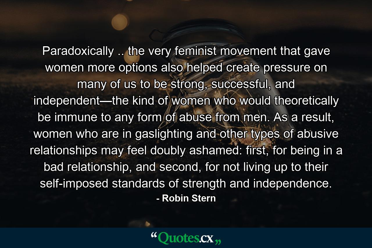 Paradoxically .. the very feminist movement that gave women more options also helped create pressure on many of us to be strong, successful, and independent—the kind of women who would theoretically be immune to any form of abuse from men. As a result, women who are in gaslighting and other types of abusive relationships may feel doubly ashamed: first, for being in a bad relationship, and second, for not living up to their self-imposed standards of strength and independence. - Quote by Robin Stern