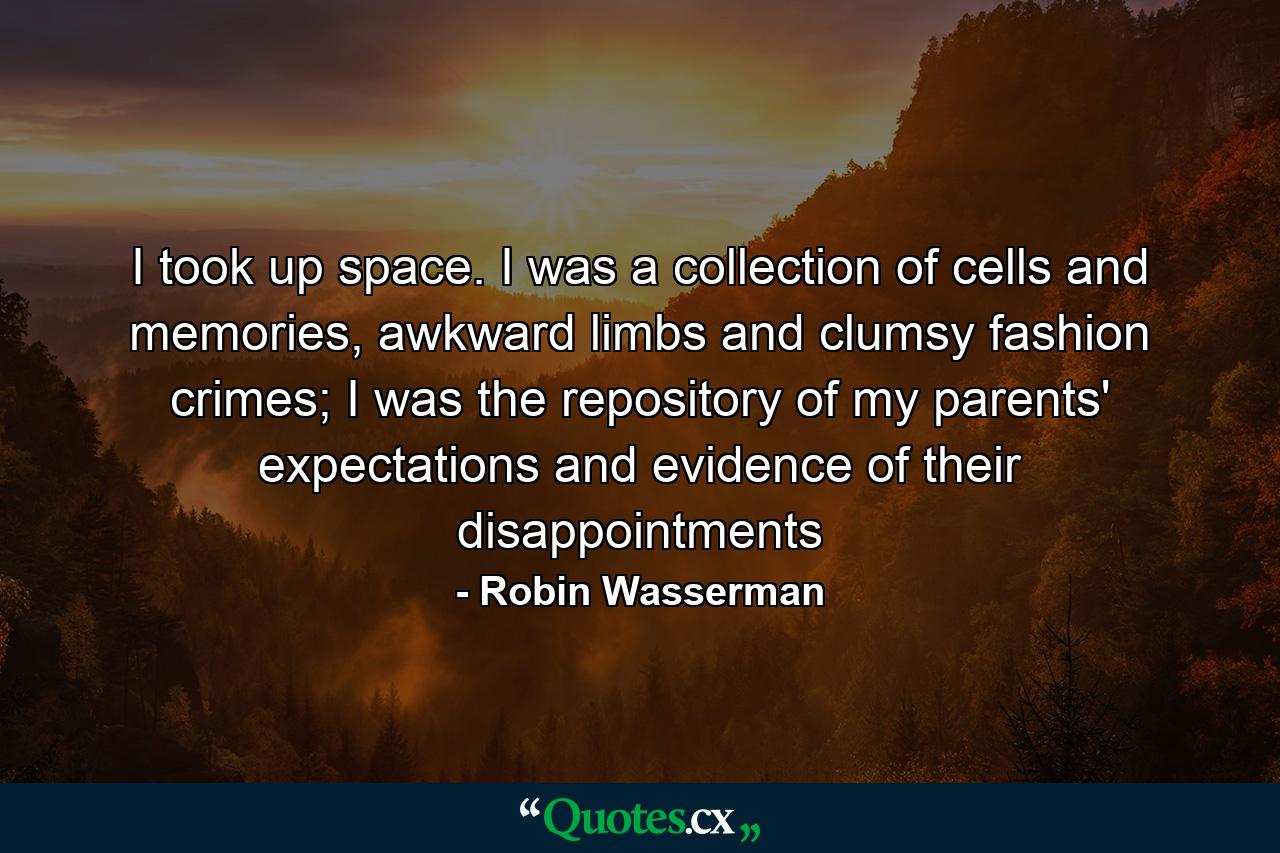 I took up space. I was a collection of cells and memories, awkward limbs and clumsy fashion crimes; I was the repository of my parents' expectations and evidence of their disappointments - Quote by Robin Wasserman