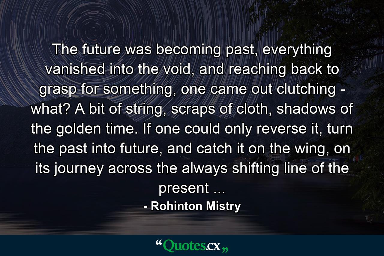 The future was becoming past, everything vanished into the void, and reaching back to grasp for something, one came out clutching - what? A bit of string, scraps of cloth, shadows of the golden time. If one could only reverse it, turn the past into future, and catch it on the wing, on its journey across the always shifting line of the present ... - Quote by Rohinton Mistry