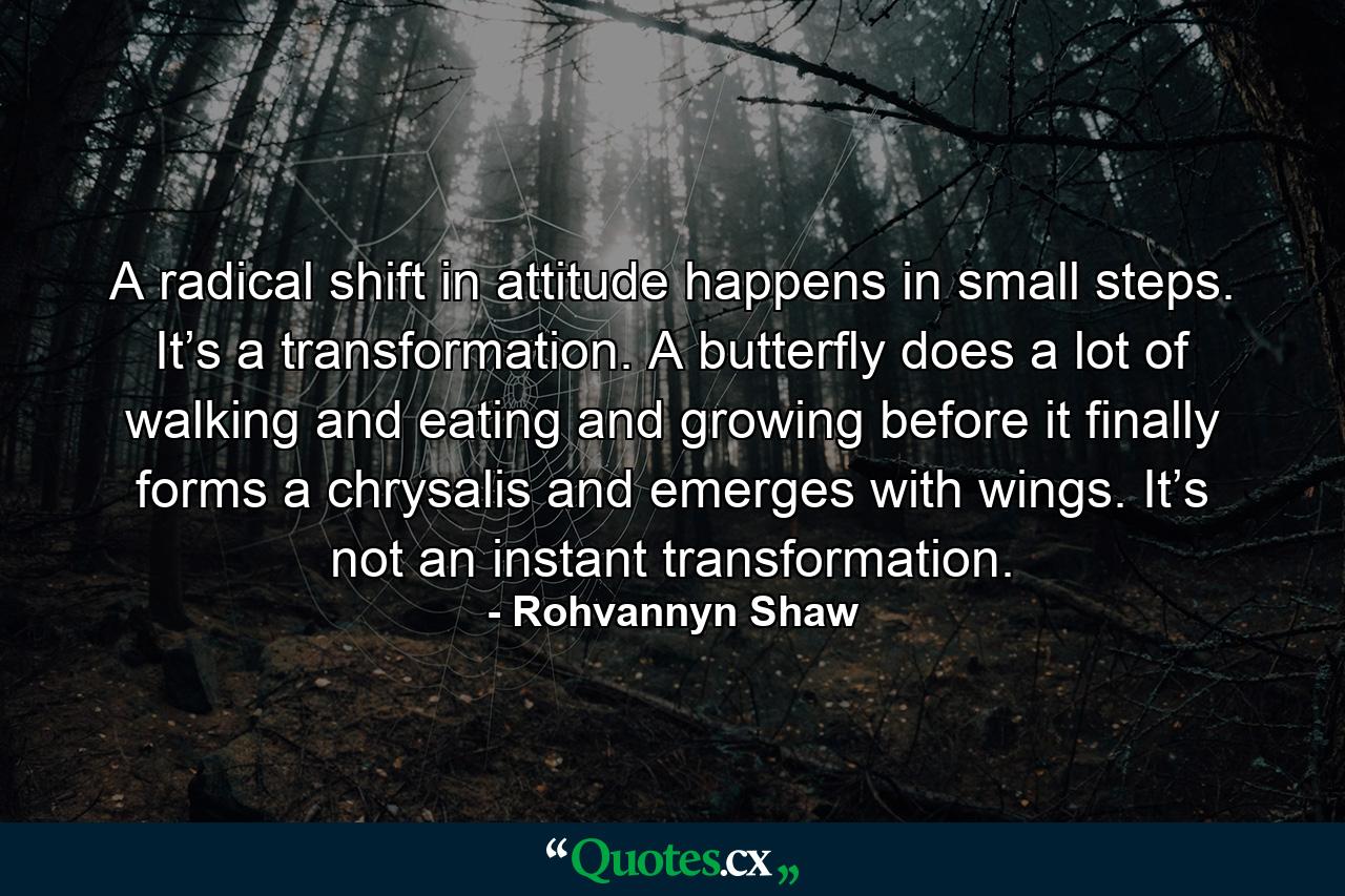 A radical shift in attitude happens in small steps. It’s a transformation. A butterfly does a lot of walking and eating and growing before it finally forms a chrysalis and emerges with wings. It’s not an instant transformation. - Quote by Rohvannyn Shaw