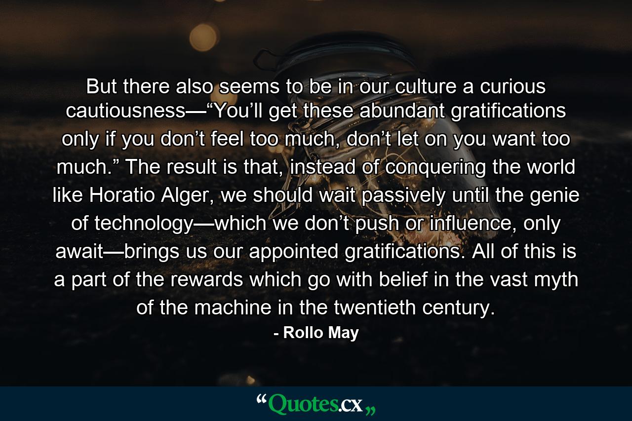 But there also seems to be in our culture a curious cautiousness—“You’ll get these abundant gratifications only if you don’t feel too much, don’t let on you want too much.” The result is that, instead of conquering the world like Horatio Alger, we should wait passively until the genie of technology—which we don’t push or influence, only await—brings us our appointed gratifications. All of this is a part of the rewards which go with belief in the vast myth of the machine in the twentieth century. - Quote by Rollo May