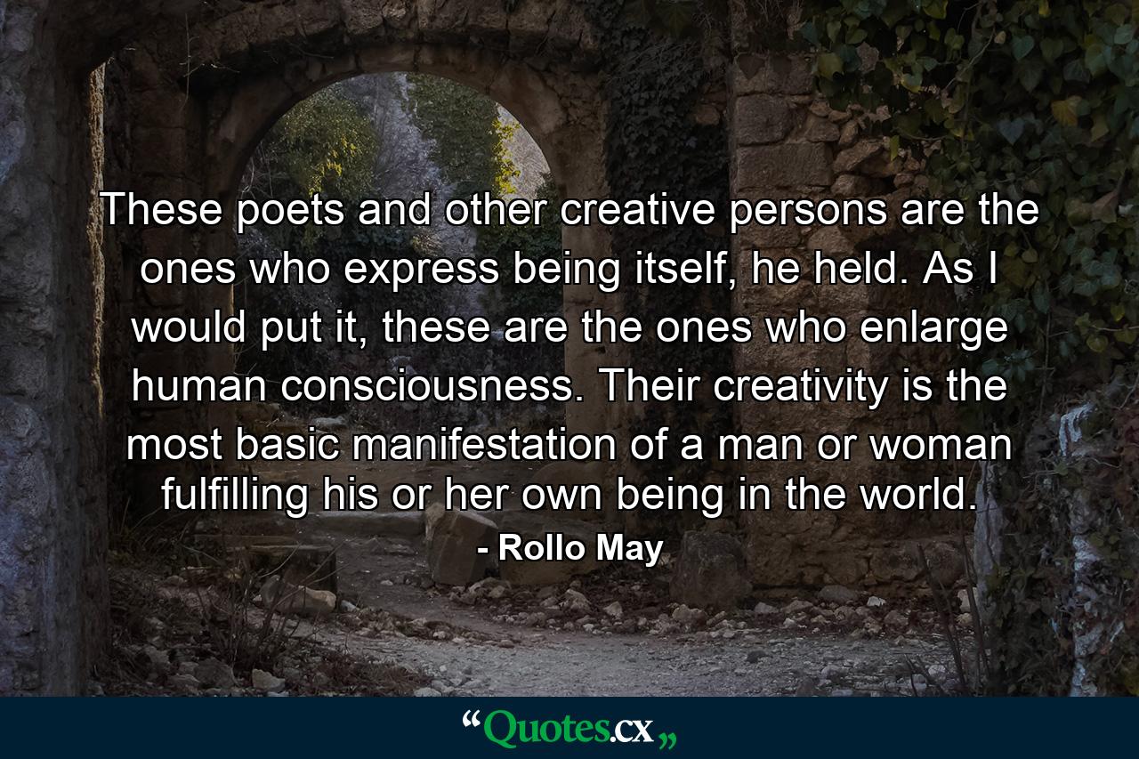 These poets and other creative persons are the ones who express being itself, he held. As I would put it, these are the ones who enlarge human consciousness. Their creativity is the most basic manifestation of a man or woman fulfilling his or her own being in the world. - Quote by Rollo May