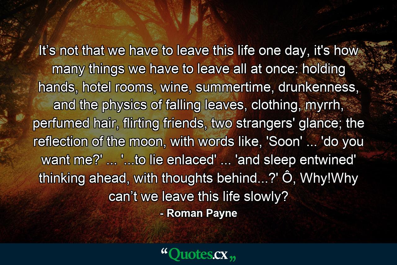 It’s not that we have to leave this life one day, it's how many things we have to leave all at once: holding hands, hotel rooms, wine, summertime, drunkenness, and the physics of falling leaves, clothing, myrrh, perfumed hair, flirting friends, two strangers' glance; the reflection of the moon, with words like, 'Soon' ... 'do you want me?' ... '...to lie enlaced' ... 'and sleep entwined' thinking ahead, with thoughts behind...?' Ô, Why!Why can’t we leave this life slowly? - Quote by Roman Payne