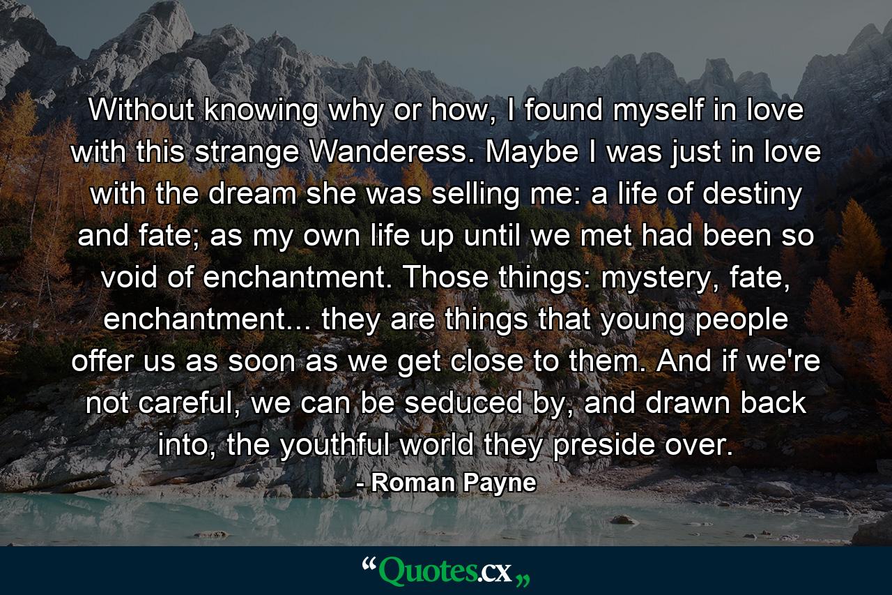 Without knowing why or how, I found myself in love with this strange Wanderess. Maybe I was just in love with the dream she was selling me: a life of destiny and fate; as my own life up until we met had been so void of enchantment. Those things: mystery, fate, enchantment... they are things that young people offer us as soon as we get close to them. And if we're not careful, we can be seduced by, and drawn back into, the youthful world they preside over. - Quote by Roman Payne