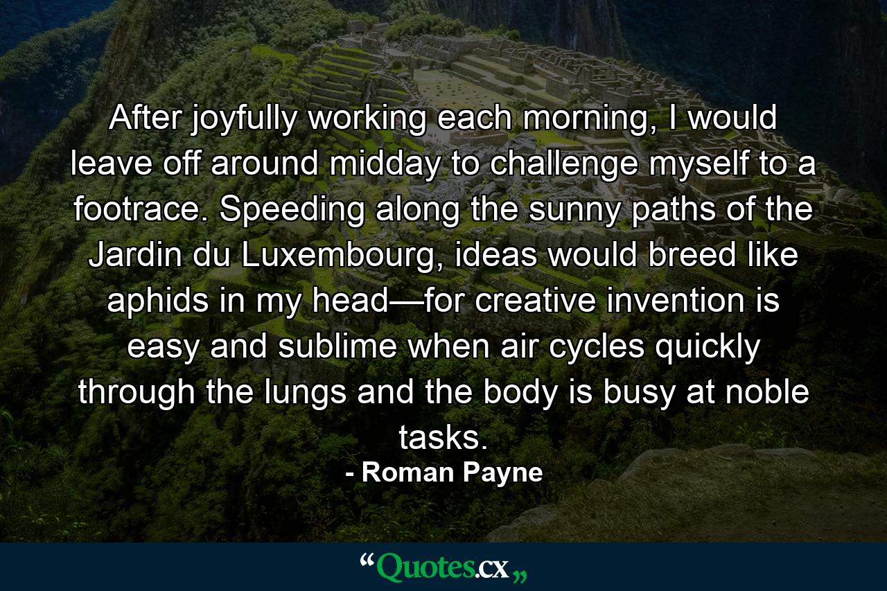 After joyfully working each morning, I would leave off around midday to challenge myself to a footrace. Speeding along the sunny paths of the Jardin du Luxembourg, ideas would breed like aphids in my head—for creative invention is easy and sublime when air cycles quickly through the lungs and the body is busy at noble tasks. - Quote by Roman Payne