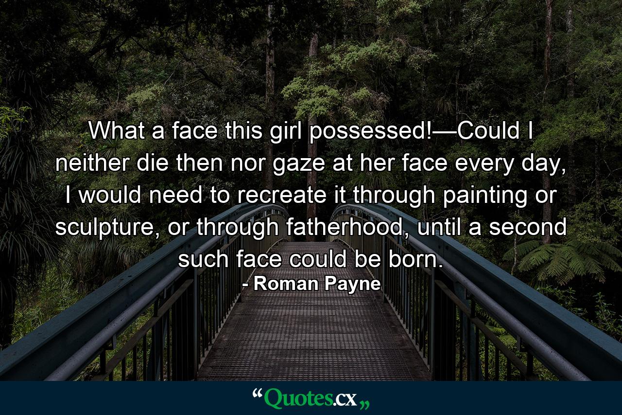 What a face this girl possessed!—Could I neither die then nor gaze at her face every day, I would need to recreate it through painting or sculpture, or through fatherhood, until a second such face could be born. - Quote by Roman Payne