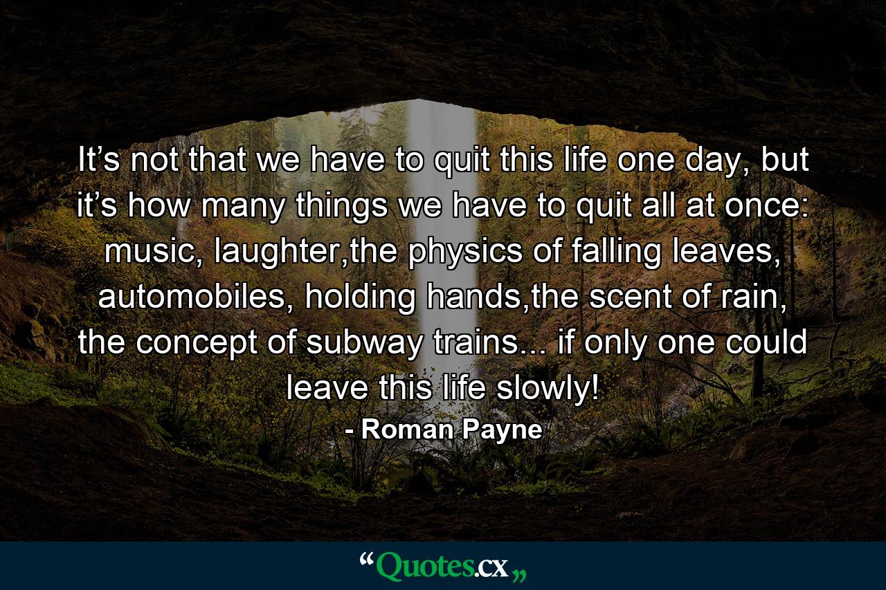 It’s not that we have to quit this life one day, but it’s how many things we have to quit all at once: music, laughter,the physics of falling leaves, automobiles, holding hands,the scent of rain, the concept of subway trains... if only one could leave this life slowly! - Quote by Roman Payne