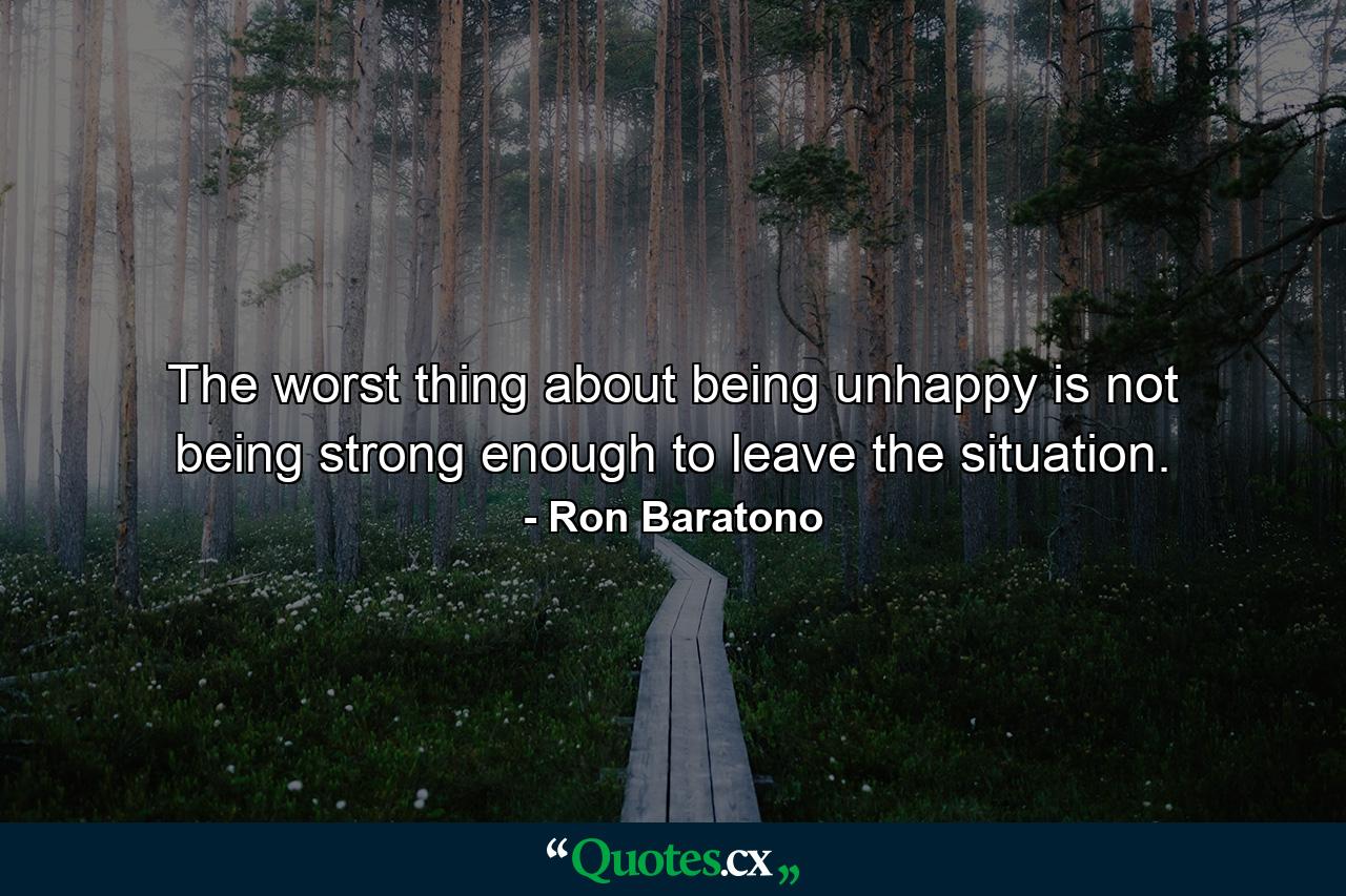 The worst thing about being unhappy is not being strong enough to leave the situation. - Quote by Ron Baratono