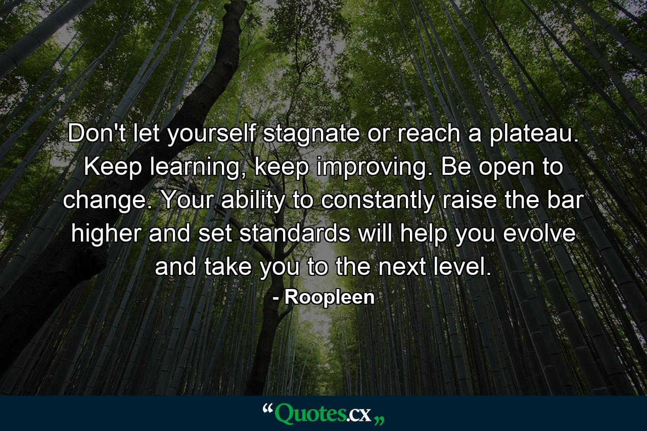 Don't let yourself stagnate or reach a plateau. Keep learning, keep improving. Be open to change. Your ability to constantly raise the bar higher and set standards will help you evolve and take you to the next level. - Quote by Roopleen