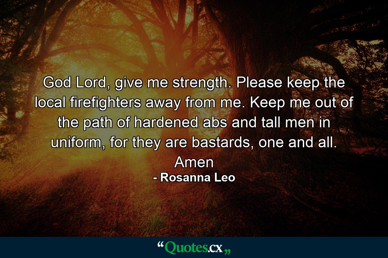 God Lord, give me strength. Please keep the local firefighters away from me. Keep me out of the path of hardened abs and tall men in uniform, for they are bastards, one and all. Amen - Quote by Rosanna Leo