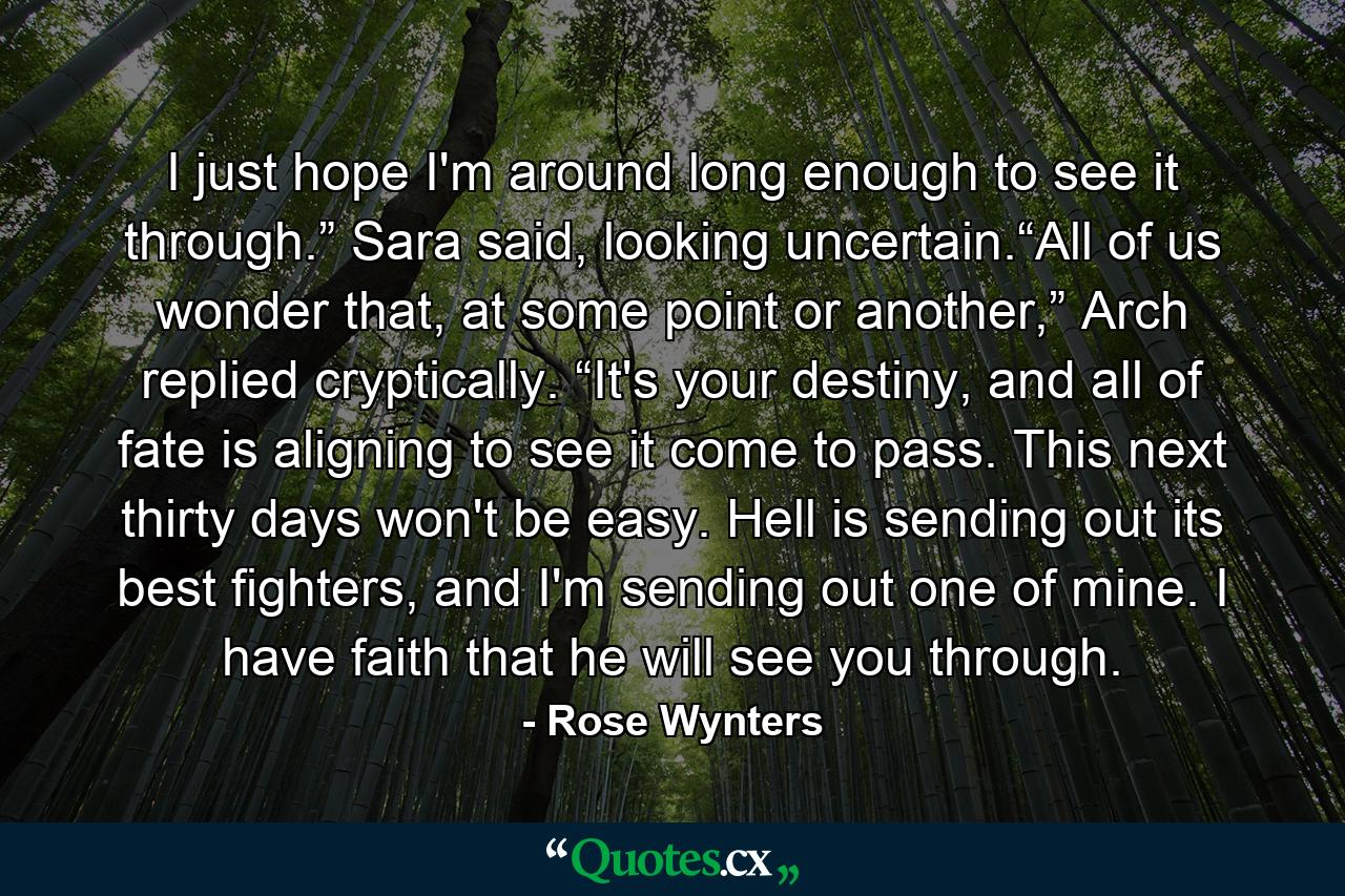 I just hope I'm around long enough to see it through.” Sara said, looking uncertain.“All of us wonder that, at some point or another,” Arch replied cryptically. “It's your destiny, and all of fate is aligning to see it come to pass. This next thirty days won't be easy. Hell is sending out its best fighters, and I'm sending out one of mine. I have faith that he will see you through. - Quote by Rose Wynters