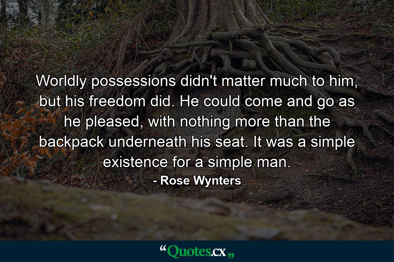 Worldly possessions didn't matter much to him, but his freedom did. He could come and go as he pleased, with nothing more than the backpack underneath his seat. It was a simple existence for a simple man. - Quote by Rose Wynters